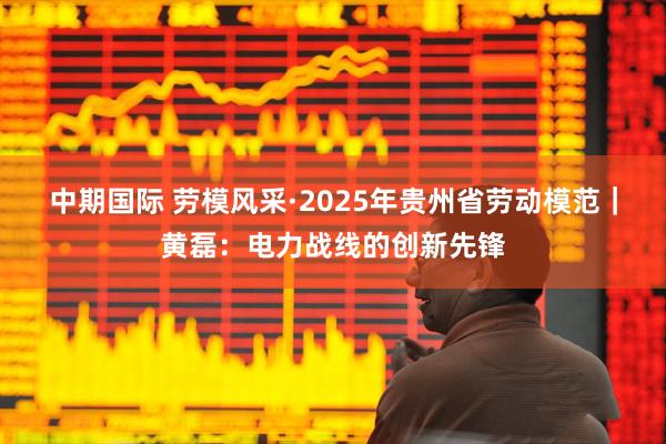 中期国际 劳模风采·2025年贵州省劳动模范｜黄磊：电力战线的创新先锋
