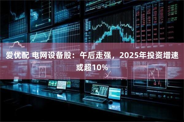 爱优配 电网设备股：午后走强，2025年投资增速或超10%
