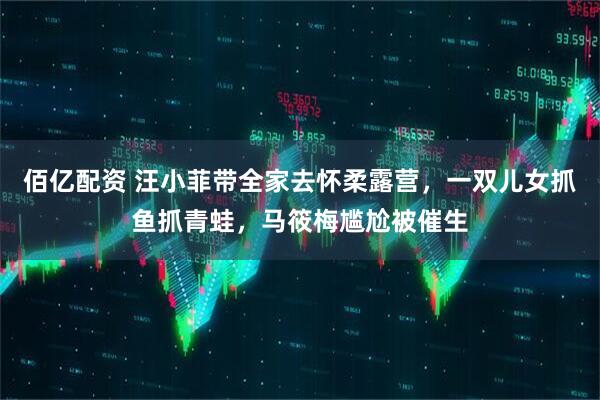 佰亿配资 汪小菲带全家去怀柔露营，一双儿女抓鱼抓青蛙，马筱梅尴尬被催生