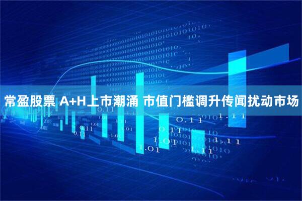 常盈股票 A+H上市潮涌 市值门槛调升传闻扰动市场