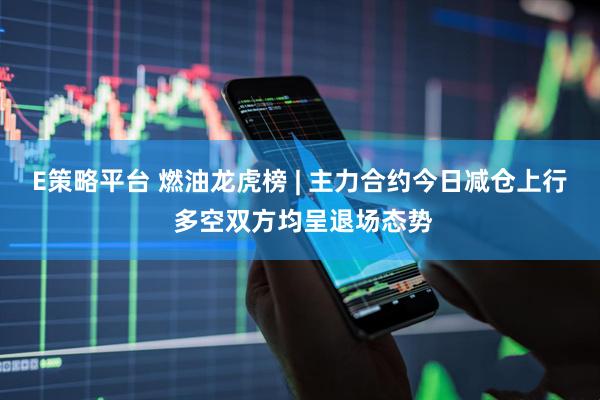 E策略平台 燃油龙虎榜 | 主力合约今日减仓上行 多空双方均呈退场态势