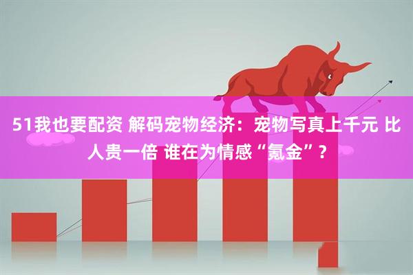 51我也要配资 解码宠物经济：宠物写真上千元 比人贵一倍 谁在为情感“氪金”？