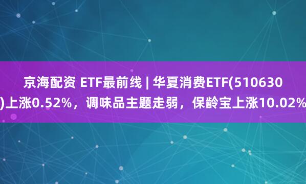 京海配资 ETF最前线 | 华夏消费ETF(510630)上涨0.52%，调味品主题走弱，保龄宝上涨10.02%