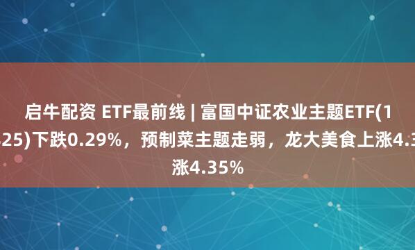 启牛配资 ETF最前线 | 富国中证农业主题ETF(159825)下跌0.29%，预制菜主题走弱，龙大美食上涨4.35%