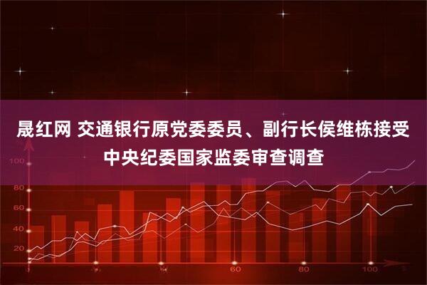 晟红网 交通银行原党委委员、副行长侯维栋接受中央纪委国家监委审查调查
