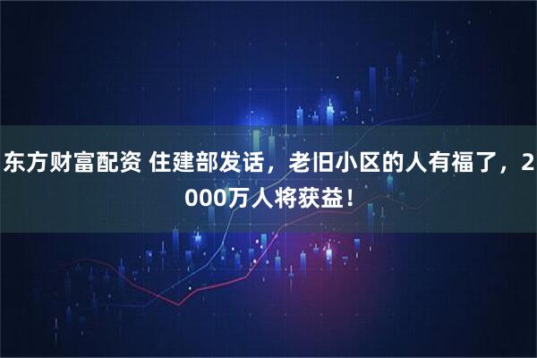 东方财富配资 住建部发话，老旧小区的人有福了，2000万人将获益！