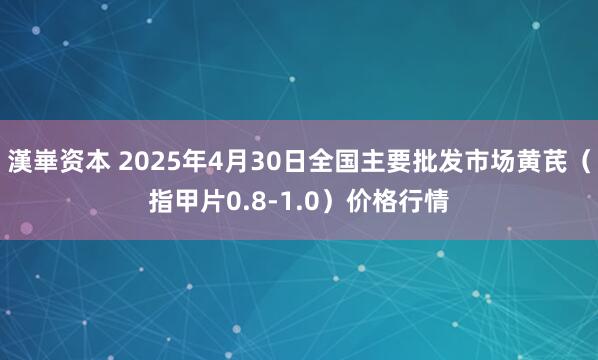 漢崋资本 2025年4月30日全国主要批发市场黄芪（指甲片0.8-1.0）价格行情