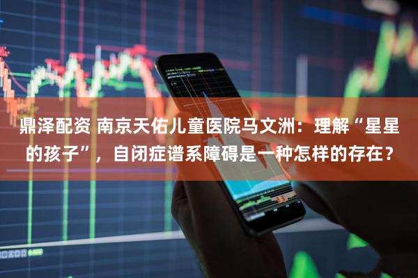 鼎泽配资 南京天佑儿童医院马文洲：理解“星星的孩子”，自闭症谱系障碍是一种怎样的存在？