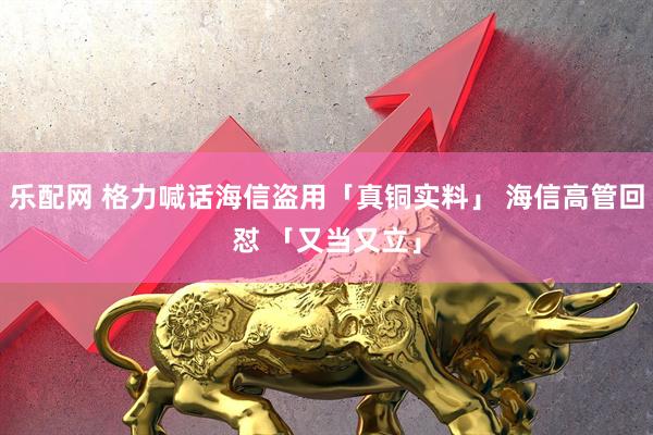 乐配网 格力喊话海信盗用「真铜实料」 海信高管回怼 「又当又立」